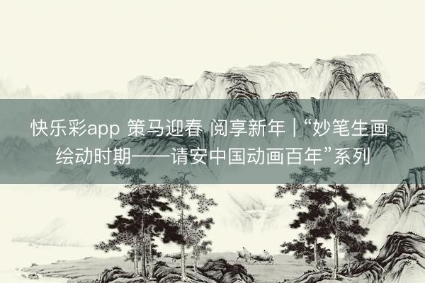 快乐彩app 策马迎春 阅享新年 | “妙笔生画 绘动时期——请安中国动画百年”系列