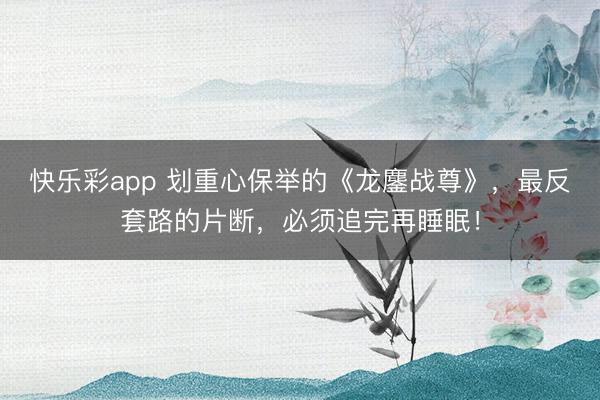 快乐彩app 划重心保举的《龙鏖战尊》，最反套路的片断，必须追完再睡眠！