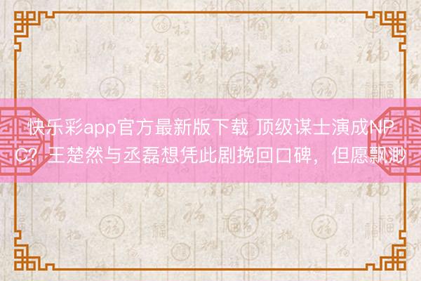 快乐彩app官方最新版下载 顶级谋士演成NPC?王楚然与丞磊想凭此剧挽回口碑,但愿飘渺