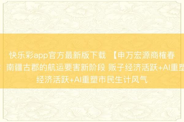 快乐彩app官方最新版下载 【申万宏源商榷春节见闻】贵港：南疆古郡的航运要害新阶段 贩子经济活跃+AI重塑市民生计风气