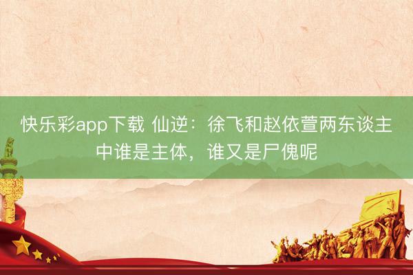 快乐彩app下载 仙逆:徐飞和赵依萱两东谈主中谁是主体,谁又是尸傀呢