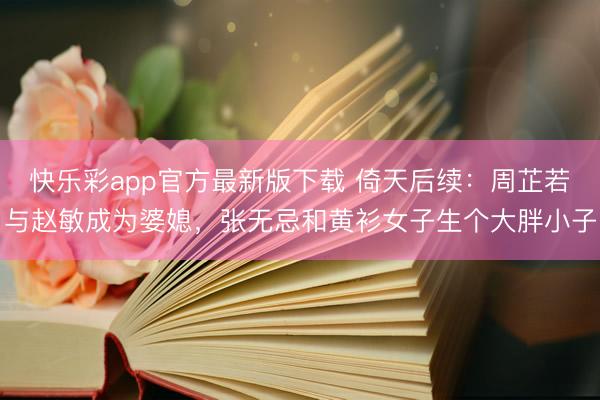 快乐彩app官方最新版下载 倚天后续：周芷若与赵敏成为婆媳，张无忌和黄衫女子生个大胖小子