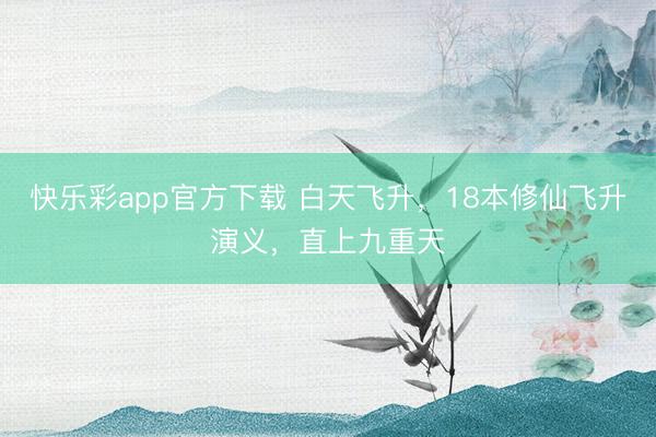 快乐彩app官方下载 白天飞升，18本修仙飞升演义，直上九重天