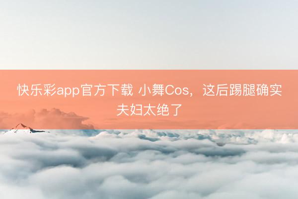快乐彩app官方下载 小舞Cos，这后踢腿确实夫妇太绝了