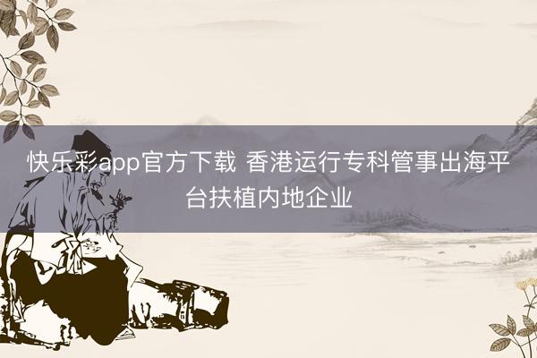 快乐彩app官方下载 香港运行专科管事出海平台扶植内地企业