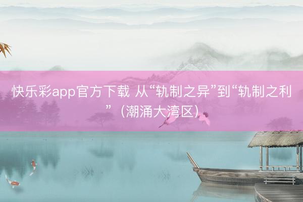 快乐彩app官方下载 从“轨制之异”到“轨制之利”(潮涌大湾区)
