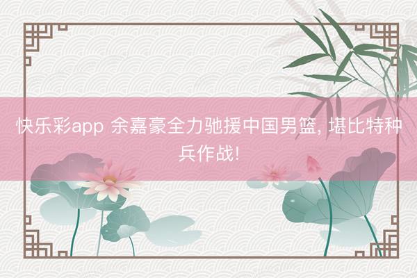 快乐彩app 余嘉豪全力驰援中国男篮, 堪比特种兵作战!