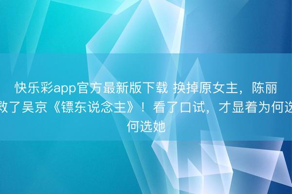 快乐彩app官方最新版下载 换掉原女主，陈丽君救了吴京《镖东说念主》！看了口试，才显着为何选她