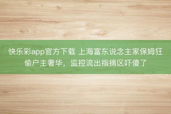 快乐彩app官方下载 上海富东说念主家保姆狂偷户主奢华,监控流出指摘区吓傻了