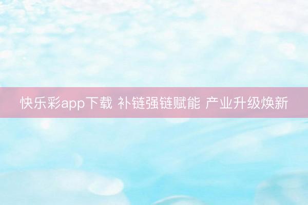 快乐彩app下载 补链强链赋能 产业升级焕新