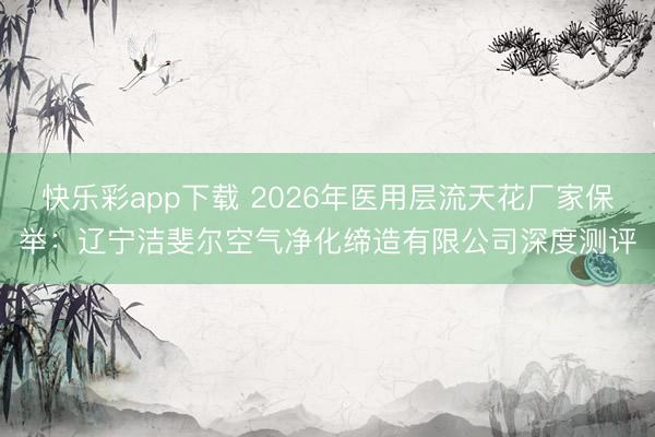 快乐彩app下载 2026年医用层流天花厂家保举：辽宁洁斐尔空气净化缔造有限公司深度测评