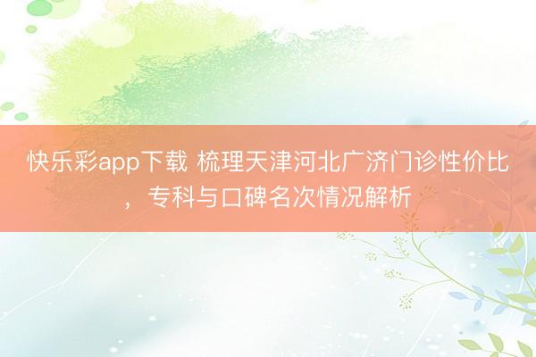 快乐彩app下载 梳理天津河北广济门诊性价比,专科与口碑名次情况解析