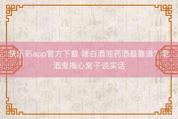 快乐彩app官方下载 啥白酒泡药酒最靠谱?老酒鬼掏心窝子说实话