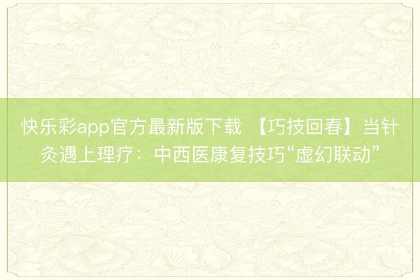 快乐彩app官方最新版下载 【巧技回春】当针灸遇上理疗：中西医康复技巧“虚幻联动”