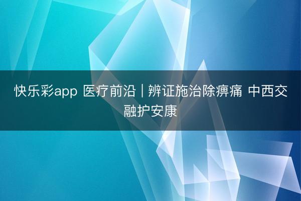 快乐彩app 医疗前沿 | 辨证施治除痹痛 中西交融护安康