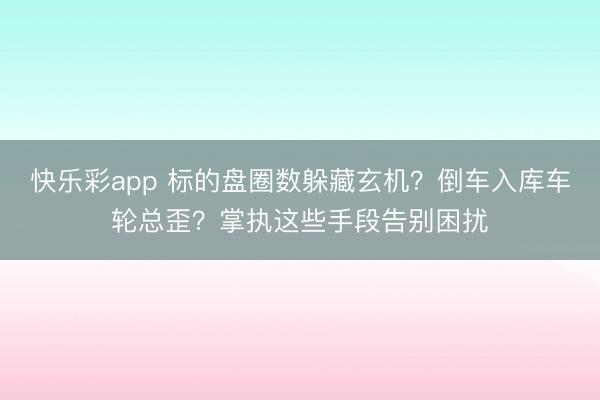 快乐彩app 标的盘圈数躲藏玄机?倒车入库车轮总歪?掌执这些手段告别困扰