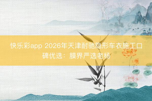 快乐彩app 2026年天津耐驰隐形车衣施工口碑优选：膜界严选老杨