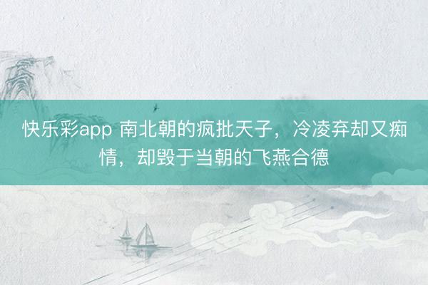 快乐彩app 南北朝的疯批天子，冷凌弃却又痴情，却毁于当朝的飞燕合德
