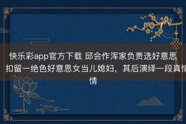 快乐彩app官方下载 邱会作浑家负责选好意思，扣留一绝色好意思女当儿媳妇，其后演绎一段真情