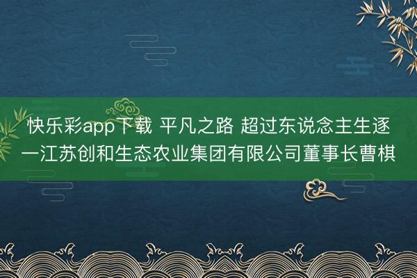 快乐彩app下载 平凡之路 超过东说念主生逐一江苏创和生态农业集团有限公司董事长曹棋