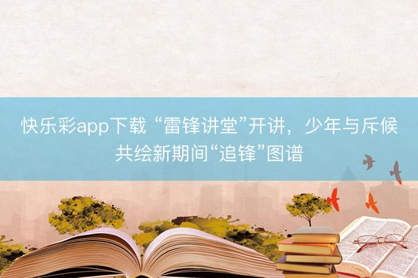 快乐彩app下载 “雷锋讲堂”开讲，少年与斥候共绘新期间“追锋”图谱
