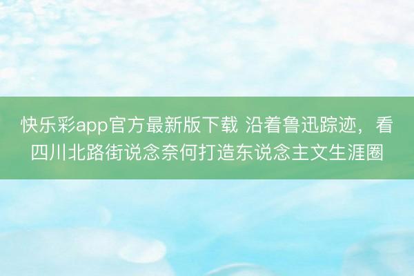 快乐彩app官方最新版下载 沿着鲁迅踪迹，看四川北路街说念奈何打造东说念主文生涯圈