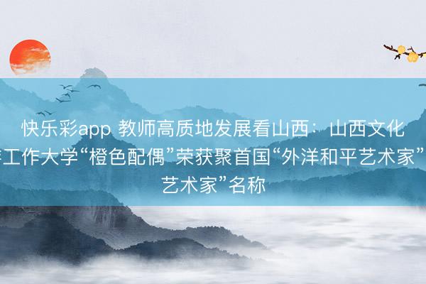 快乐彩app 教师高质地发展看山西：山西文化旅游工作大学“橙色配偶”荣获聚首国“外洋和平艺术家”名称