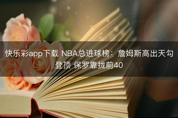 快乐彩app下载 NBA总进球榜：詹姆斯高出天勾登顶 保罗靠拢前40