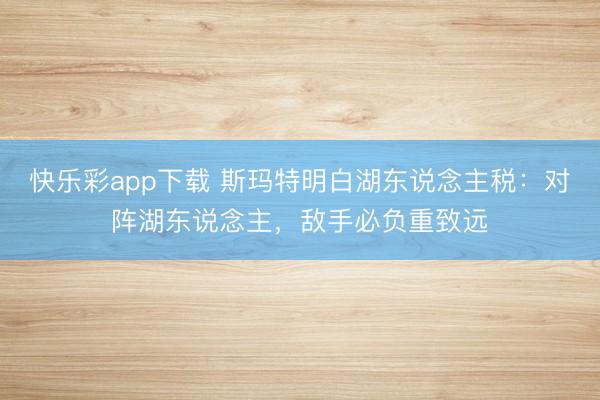 快乐彩app下载 斯玛特明白湖东说念主税：对阵湖东说念主，敌手必负重致远