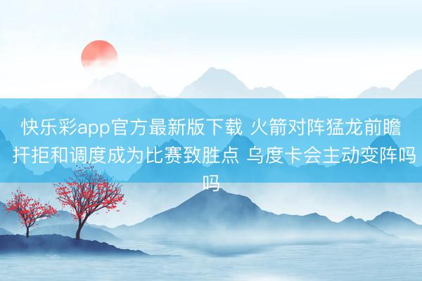 快乐彩app官方最新版下载 火箭对阵猛龙前瞻 扞拒和调度成为比赛致胜点 乌度卡会主动变阵吗