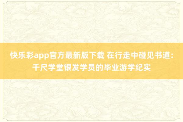 快乐彩app官方最新版下载 在行走中碰见书道：千尺学堂银发学员的毕业游学纪实