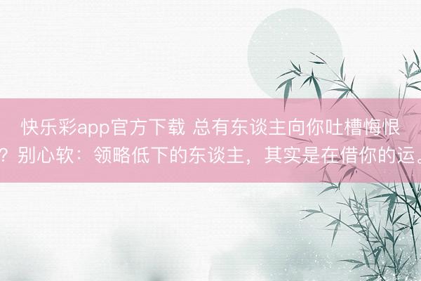 快乐彩app官方下载 总有东谈主向你吐槽悔恨？别心软：领略低下的东谈主，其实是在借你的运。