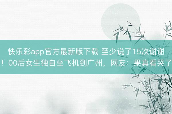 快乐彩app官方最新版下载 至少说了15次谢谢！00后女生独自坐飞机到广州，网友：果真看哭了