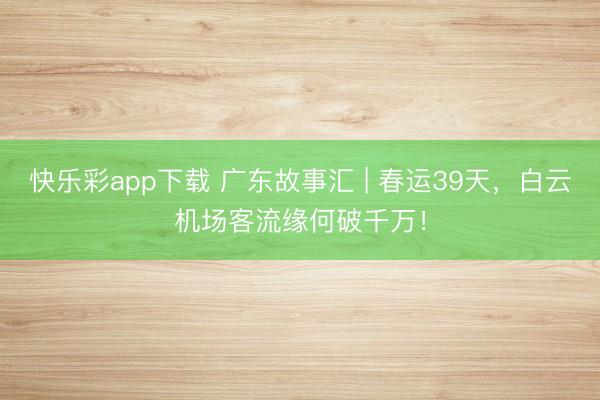 快乐彩app下载 广东故事汇 | 春运39天,白云机场客流缘何破千万!