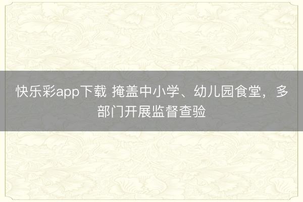 快乐彩app下载 掩盖中小学、幼儿园食堂，多部门开展监督查验