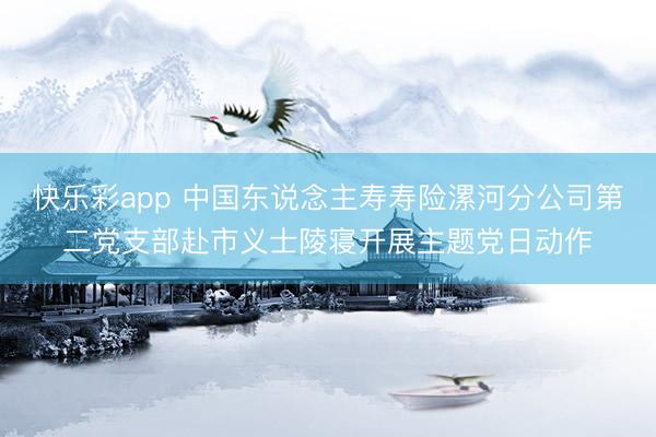 快乐彩app 中国东说念主寿寿险漯河分公司第二党支部赴市义士陵寝开展主题党日动作