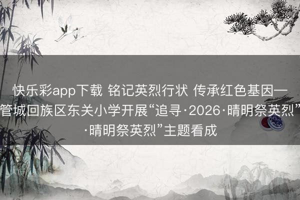 快乐彩app下载 铭记英烈行状 传承红色基因——郑州市管城回族区东关小学开展“追寻·2026·晴明祭英烈”主题看成