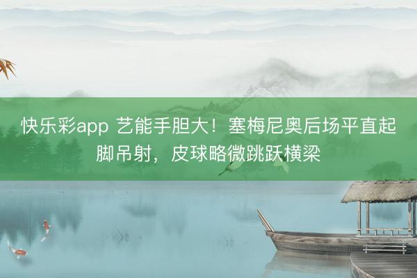 快乐彩app 艺能手胆大！塞梅尼奥后场平直起脚吊射，皮球略微跳跃横梁