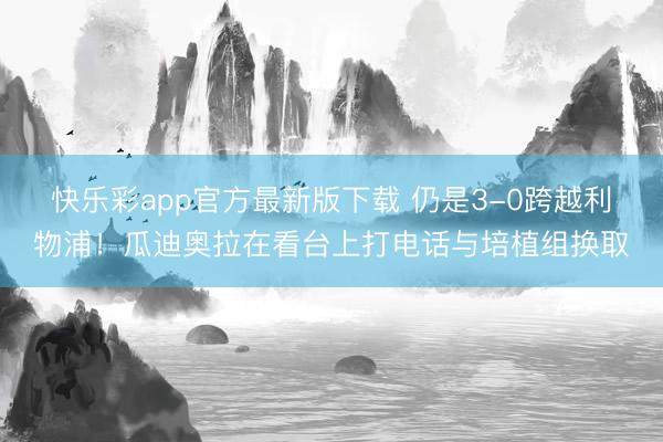 快乐彩app官方最新版下载 仍是3-0跨越利物浦！瓜迪奥拉在看台上打电话与培植组换取