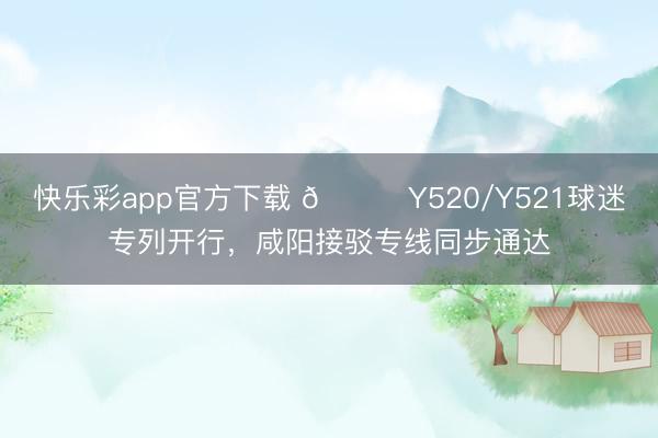 快乐彩app官方下载 🎙Y520/Y521球迷专列开行，咸阳接驳专线同步通达