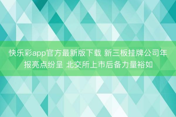 快乐彩app官方最新版下载 新三板挂牌公司年报亮点纷呈 北交所上市后备力量裕如