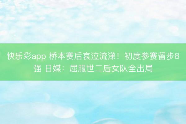 快乐彩app 桥本赛后哀泣流涕！初度参赛留步8强 日媒：屈服世二后女队全出局