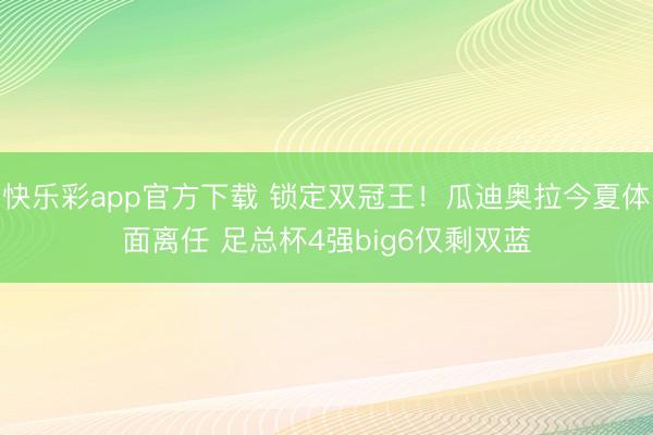 快乐彩app官方下载 锁定双冠王!瓜迪奥拉今夏体面离任 足总杯4强big6仅剩双蓝