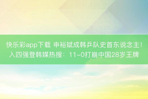 快乐彩app下载 申裕斌成韩乒队史首东说念主！入四强登韩媒热搜：11-0打崩中国28岁王牌