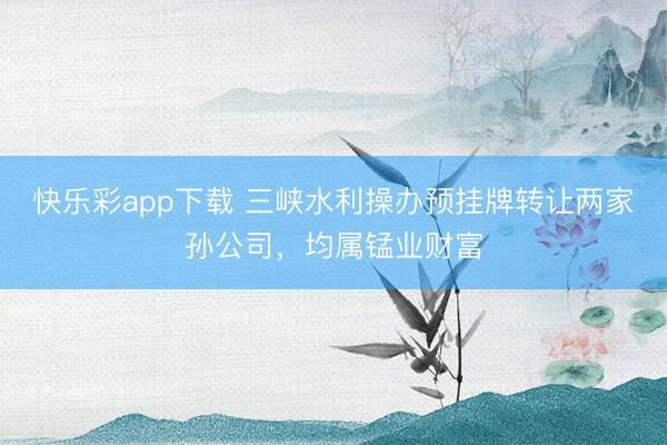 快乐彩app下载 三峡水利操办预挂牌转让两家孙公司，均属锰业财富