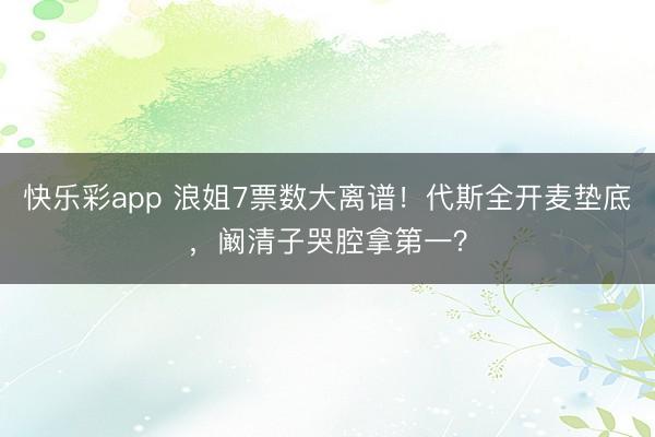 快乐彩app 浪姐7票数大离谱！代斯全开麦垫底，阚清子哭腔拿第一？