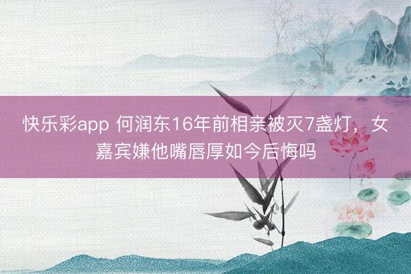快乐彩app 何润东16年前相亲被灭7盏灯,女嘉宾嫌他嘴唇厚如今后悔吗