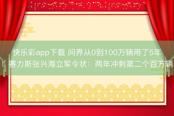 快乐彩app下载 问界从0到100万辆用了5年！赛力斯张兴海立军令状：两年冲刺第二个百万辆