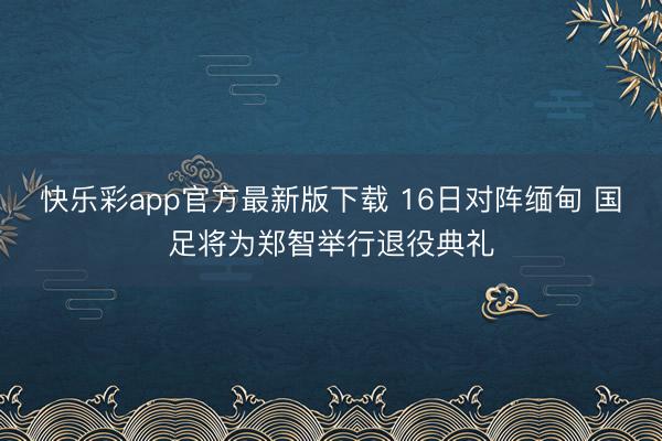 快乐彩app官方最新版下载 16日对阵缅甸 国足将为郑智举行退役典礼