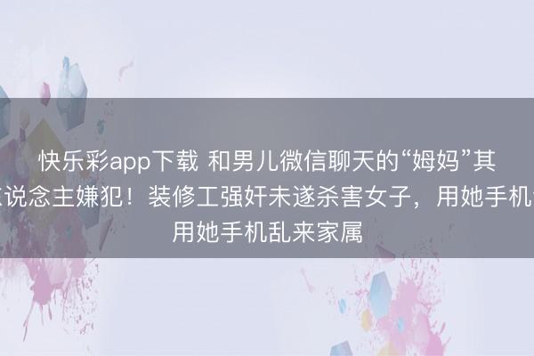 快乐彩app下载 和男儿微信聊天的“姆妈”其实是杀东说念主嫌犯!装修工强奸未遂杀害女子,用她手机乱来家属